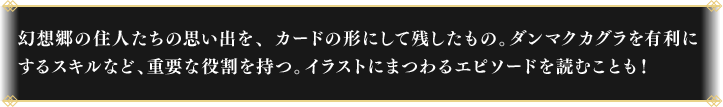 幻想郷の住人たちの思い出を、カードの形にして残したもの。
                                ダンマクカグラを有利にするスキルなど、重要な役割を持つ。イラストにまつわるエピソードを読むことも！