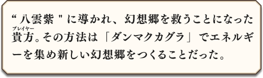 『八雲紫』に導かれ、幻想郷を救うことになった貴方。
                        その方法とは「ダンマクカグラ」でエネルギーを集め、新しい幻想郷をつくることだった。