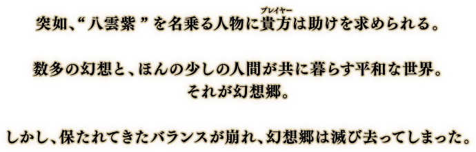 突如、“八雲紫”を名乗る人物に貴方は助けを求められる。
                            数多の幻想と、ほんの少しの人間が共に暮らす平和な世界。
                            それが幻想郷。
                            しかし、保たれてきたバランスが崩れ、幻想郷は滅び去ってしまった。