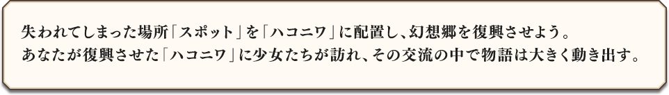 失われてしまった場所「スポット」をハコニワに配置し、幻想郷を復興させよう。あなたが復興させた「ハコニワ」に少女たちが訪れ、その交流の中で物語は大きく動き出す。
