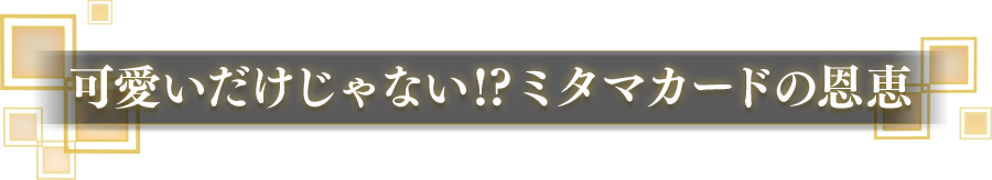 可愛いだけじゃない!? ミタマカードの恩恵