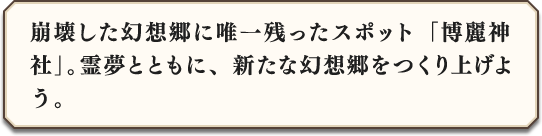 崩壊した幻想郷に唯一残ったスポット「博麗神社」。霊夢とともに、新たな幻想郷をつくり上げよう。