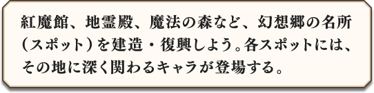 紅魔館、地霊殿、魔法の森など、幻想郷の名所（スポット）を建造・復興しよう。各スポットには、その地に深く関わるキャラが登場する。