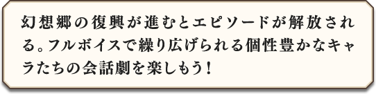 幻想郷の復興が進むとエピソードが解放される。フルボイスで繰り広げられる個性豊かなキャラたちの会話劇を楽しもう！
