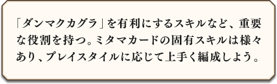 「ダンマクカグラ」を有利にするスキルなど、重要な役割を持つ。カードの固有スキルは様々あり、プレイスタイルに応じて上手く編成しよう。