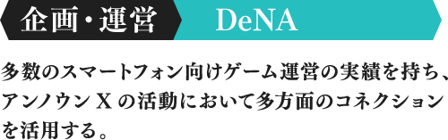 企画・運営 DeNA 多数のスマートフォン向けゲーム運営の実績を持ち、アンノウンXの活動において多方面のコネクションを活用する。