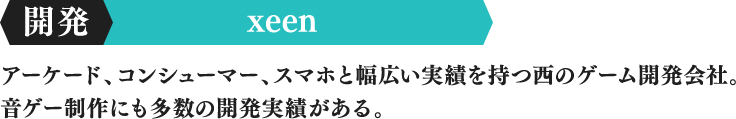 制作 xeen アーケード、コンシューマー、スマホと幅広い実績を持つ西のゲーム開発会社。音ゲー制作にも多数の開発実績がある。